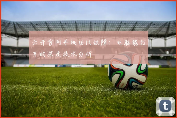 云开官网手机访问故障：电脑能打开的深度技术分析