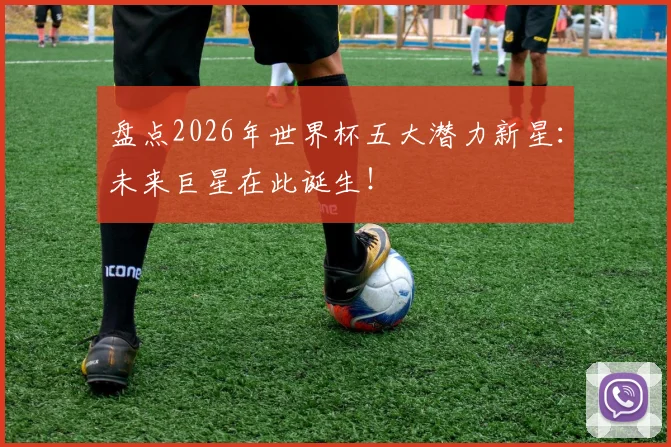 盘点2026年世界杯五大潜力新星：未来巨星在此诞生！