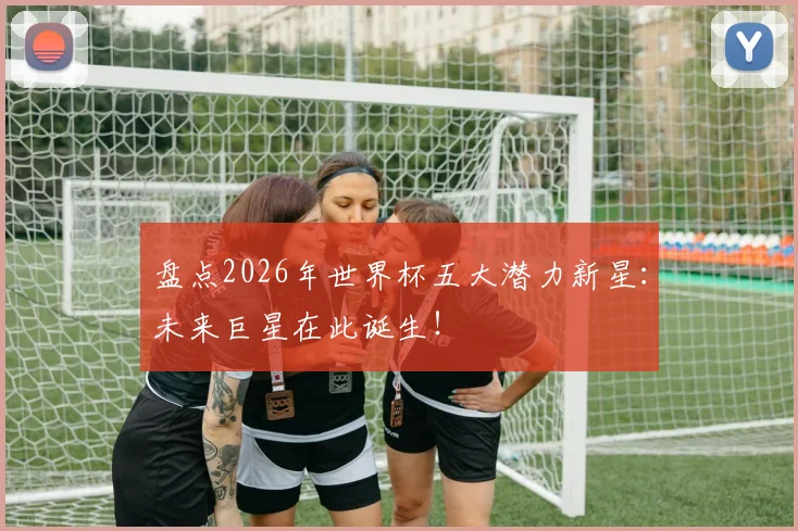 盘点2026年世界杯五大潜力新星：未来巨星在此诞生！