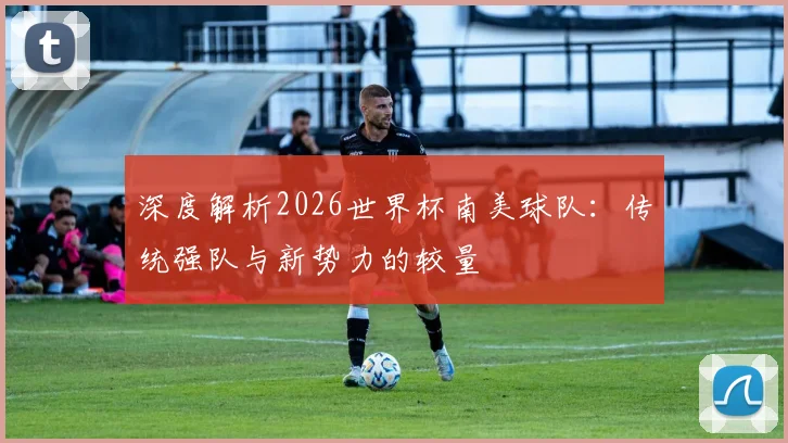 深度解析2026世界杯南美球队：传统强队与新势力的较量