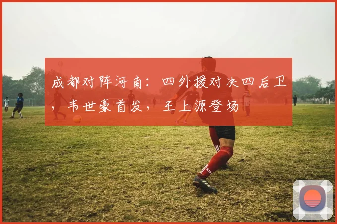 成都对阵河南：四外援对决四后卫，韦世豪首发，王上源登场